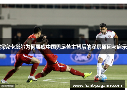 探究卡塔尔为何屡成中国男足苦主背后的深层原因与启示 探究卡塔尔为何屡成中国男足苦主背后的深层原因与启示