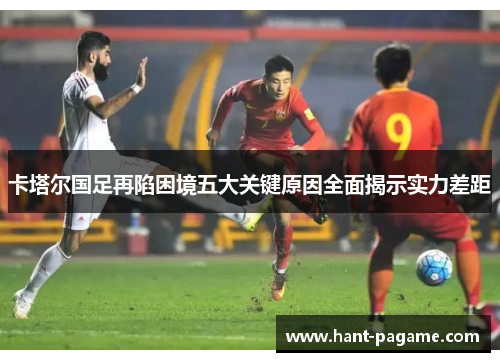 卡塔尔国足再陷困境五大关键原因全面揭示实力差距 卡塔尔国足再陷困境五大关键原因全面揭示实力差距