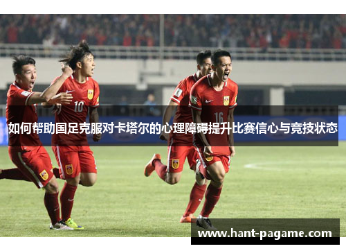 如何帮助国足克服对卡塔尔的心理障碍提升比赛信心与竞技状态 如何帮助国足克服对卡塔尔的心理障碍提升比赛信心与竞技状态