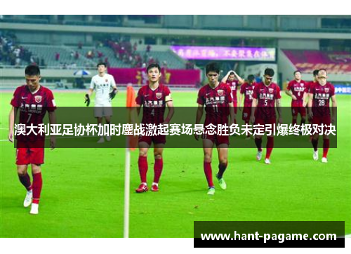 澳大利亚足协杯加时鏖战激起赛场悬念胜负未定引爆终极对决