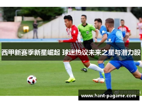 西甲新赛季新星崛起 球迷热议未来之星与潜力股