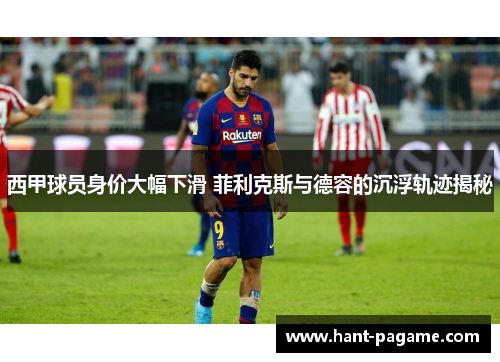 西甲球员身价大幅下滑 菲利克斯与德容的沉浮轨迹揭秘