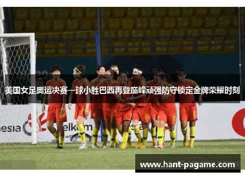 美国女足奥运决赛一球小胜巴西再登巅峰顽强防守锁定金牌荣耀时刻