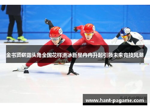 金书贤崭露头角全国花样滑冰新星冉冉升起引领未来竞技风潮